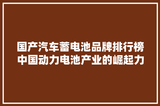 国产汽车蓄电池品牌排行榜中国动力电池产业的崛起力量