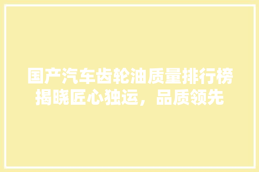 国产汽车齿轮油质量排行榜揭晓匠心独运，品质领先