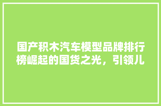 国产积木汽车模型品牌排行榜崛起的国货之光，引领儿童益智教育新风尚