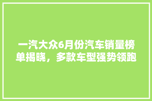 一汽大众6月份汽车销量榜单揭晓，多款车型强势领跑市场