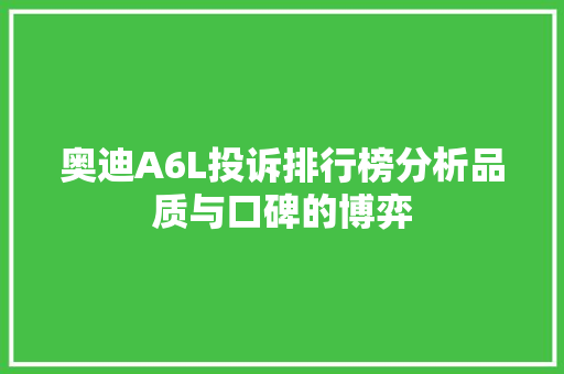 奥迪A6L投诉排行榜分析品质与口碑的博弈