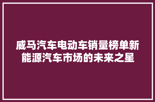 威马汽车电动车销量榜单新能源汽车市场的未来之星