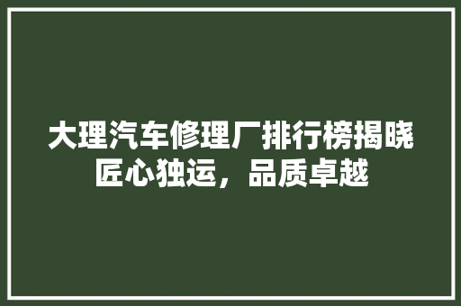 大理汽车修理厂排行榜揭晓匠心独运，品质卓越