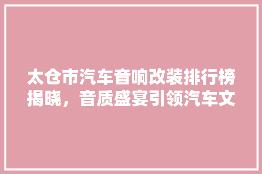 太仓市汽车音响改装排行榜揭晓，音质盛宴引领汽车文化新潮流