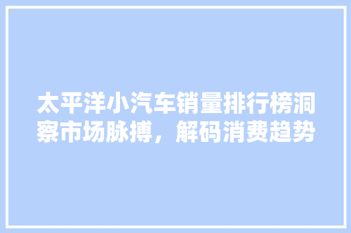 太平洋小汽车销量排行榜洞察市场脉搏，解码消费趋势
