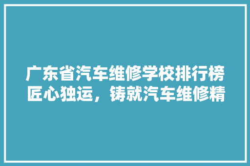 广东省汽车维修学校排行榜匠心独运，铸就汽车维修精英