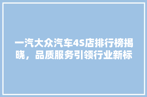 一汽大众汽车4S店排行榜揭晓，品质服务引领行业新标杆
