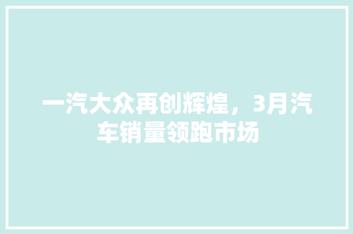 一汽大众再创辉煌，3月汽车销量领跑市场