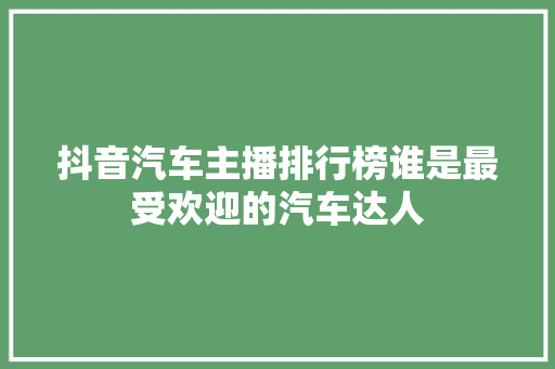 抖音汽车主播排行榜谁是最受欢迎的汽车达人