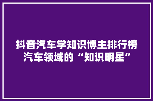 抖音汽车学知识博主排行榜汽车领域的“知识明星”
