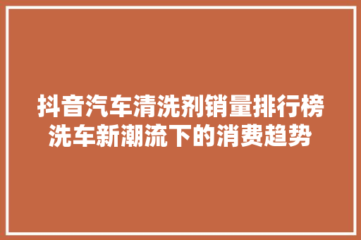 抖音汽车清洗剂销量排行榜洗车新潮流下的消费趋势