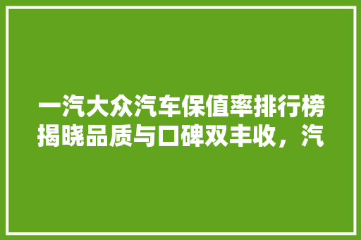 一汽大众汽车保值率排行榜揭晓品质与口碑双丰收，汽车保值新标杆