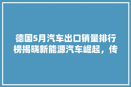 德国5月汽车出口销量排行榜揭晓新能源汽车崛起，传统车型稳中有进