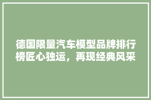 德国限量汽车模型品牌排行榜匠心独运，再现经典风采