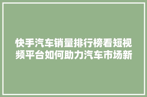 快手汽车销量排行榜看短视频平台如何助力汽车市场新格局
