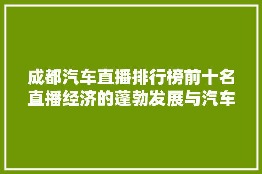 成都汽车直播排行榜前十名直播经济的蓬勃发展与汽车行业的完美融合