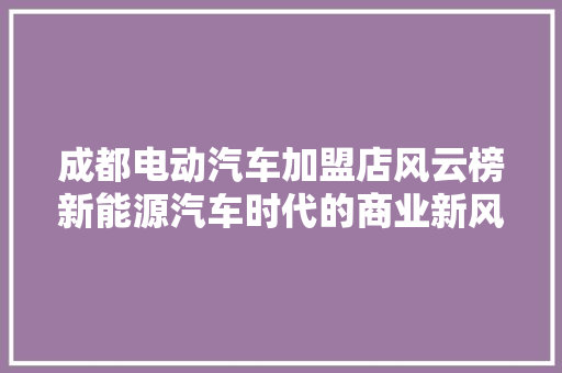 成都电动汽车加盟店风云榜新能源汽车时代的商业新风口