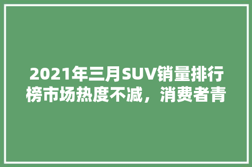 2021年三月SUV销量排行榜市场热度不减，消费者青睐依旧