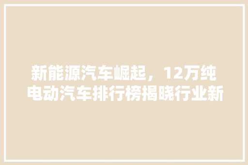 新能源汽车崛起，12万纯电动汽车排行榜揭晓行业新格局