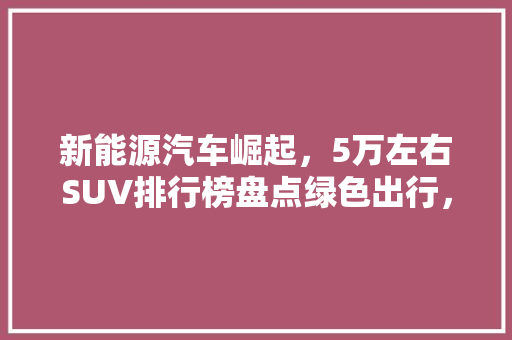 新能源汽车崛起，5万左右SUV排行榜盘点绿色出行，未来已来