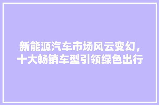 新能源汽车市场风云变幻，十大畅销车型引领绿色出行新潮流