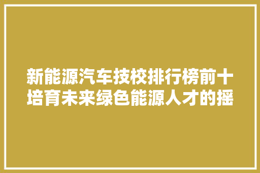 新能源汽车技校排行榜前十培育未来绿色能源人才的摇篮