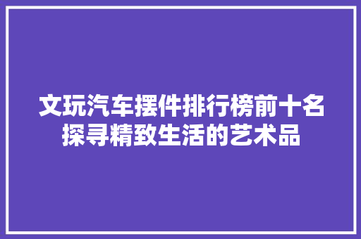 文玩汽车摆件排行榜前十名探寻精致生活的艺术品