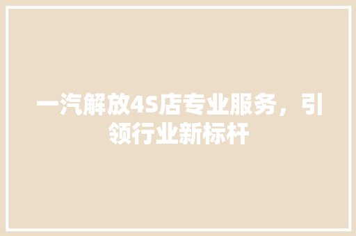 一汽解放4S店专业服务，引领行业新标杆