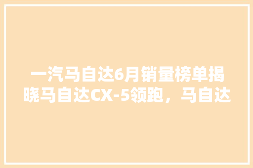 一汽马自达6月销量榜单揭晓马自达CX-5领跑，马自达3紧随其后