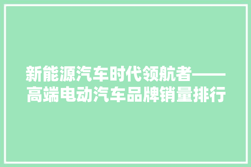 新能源汽车时代领航者——高端电动汽车品牌销量排行榜