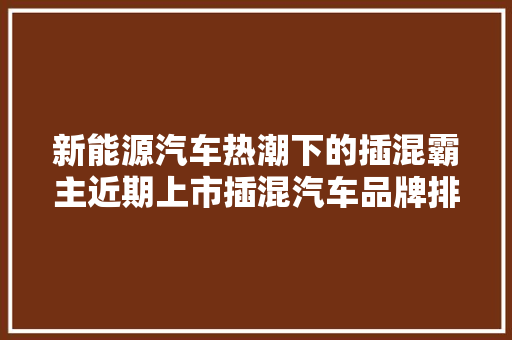 新能源汽车热潮下的插混霸主近期上市插混汽车品牌排行榜