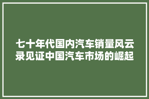 七十年代国内汽车销量风云录见证中国汽车市场的崛起