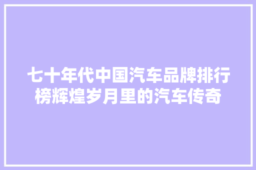 七十年代中国汽车品牌排行榜辉煌岁月里的汽车传奇