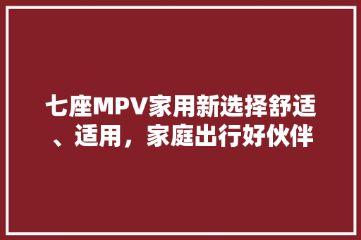 七座MPV家用新选择舒适、适用，家庭出行好伙伴