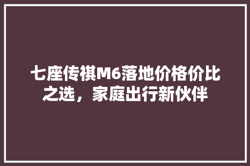 七座传祺M6落地价格价比之选，家庭出行新伙伴
