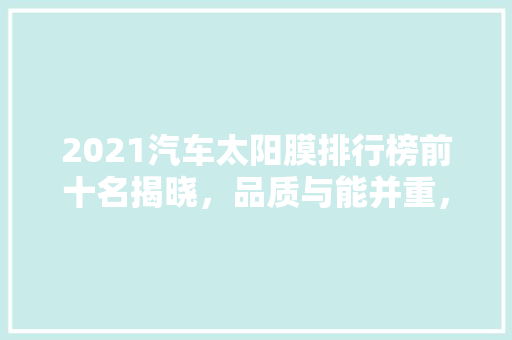 2021汽车太阳膜排行榜前十名揭晓，品质与能并重，为爱车增添一抹清凉
