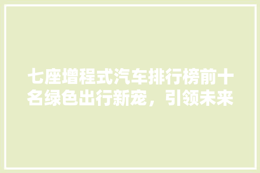 七座增程式汽车排行榜前十名绿色出行新宠，引领未来出行潮流