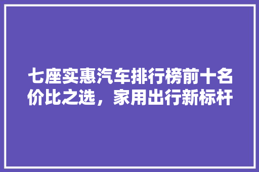 七座实惠汽车排行榜前十名价比之选，家用出行新标杆